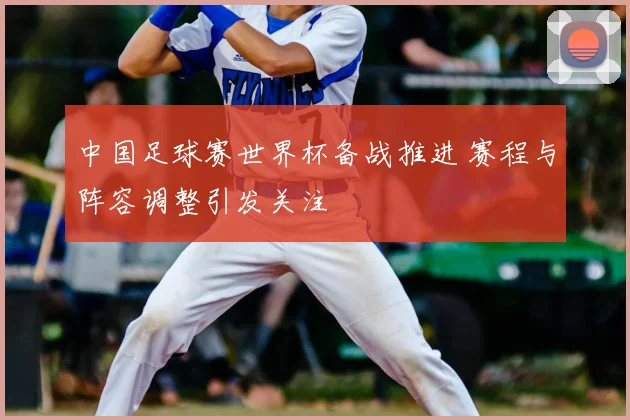 中国足球赛世界杯备战推进 赛程与阵容调整引发关注
