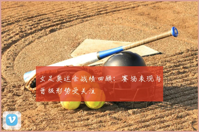 女足奥运会战绩回顾:赛场表现与晋级形势受关注