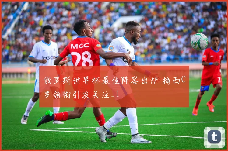 俄罗斯世界杯最佳阵容出炉 梅西C罗领衔引发关注_1