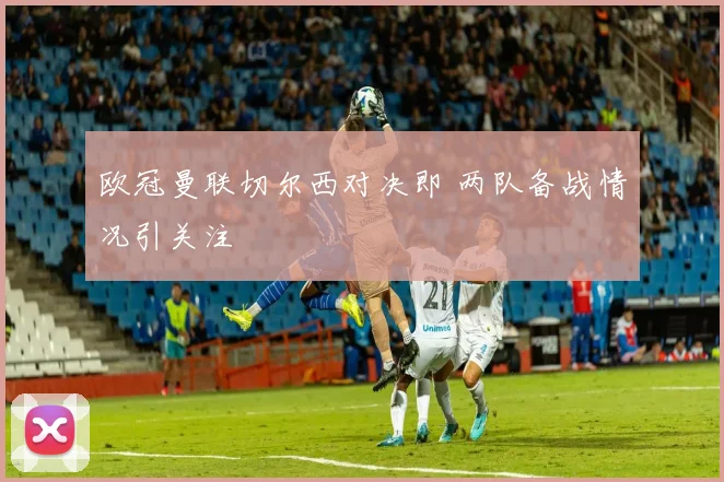 欧冠曼联切尔西对决即 两队备战情况引关注