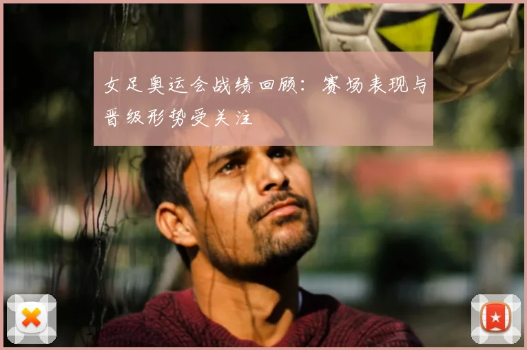 女足奥运会战绩回顾:赛场表现与晋级形势受关注