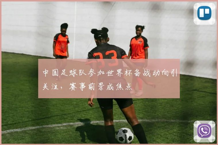中国足球队参加世界杯备战动向引关注，赛事前景成焦点