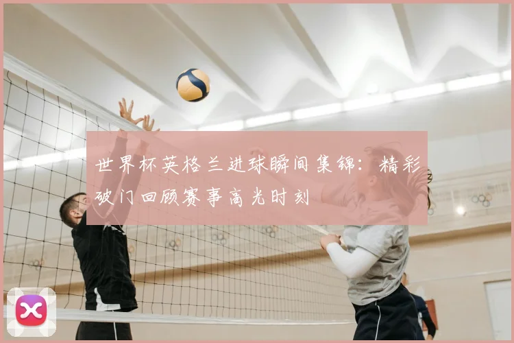 世界杯英格兰进球瞬间集锦:精彩破门回顾赛事高光时刻