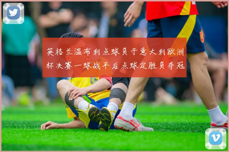 英格兰温布利点球负于意大利欧洲杯决赛一球战平后点球定胜负夺冠