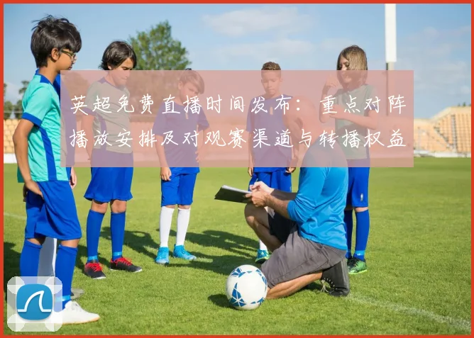 英超免费直播时间发布：重点对阵播放安排及对观赛渠道与转播权益影响