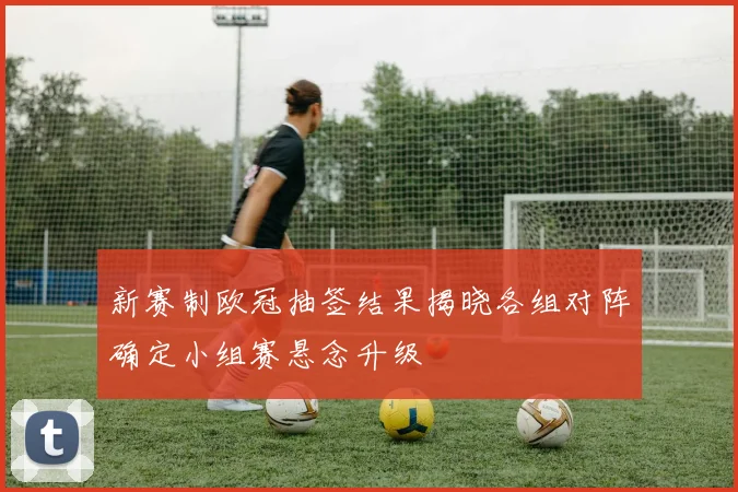 新赛制欧冠抽签结果揭晓各组对阵确定小组赛悬念升级