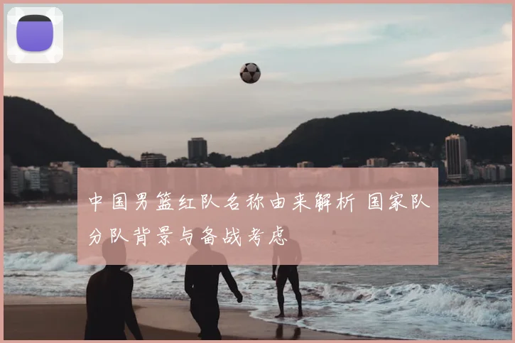 中国男篮红队名称由来解析 国家队分队背景与备战考虑