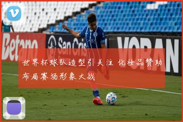 世界杯球队造型引关注 化妆品赞助布局赛场形象大战