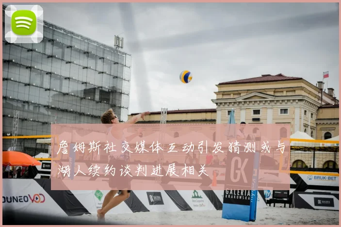 詹姆斯社交媒体互动引发猜测或与湖人续约谈判进展相关