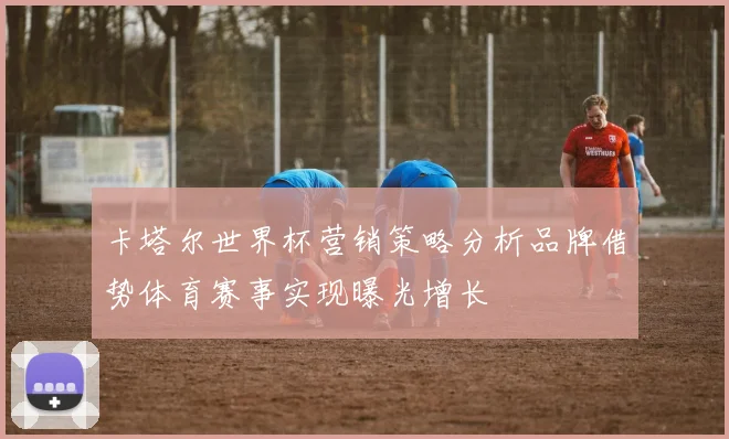 卡塔尔世界杯营销策略分析品牌借势体育赛事实现曝光增长