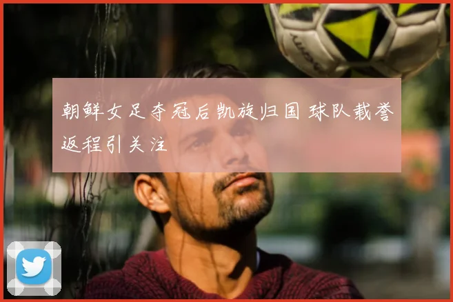 朝鲜女足夺冠后凯旋归国 球队载誉返程引关注
