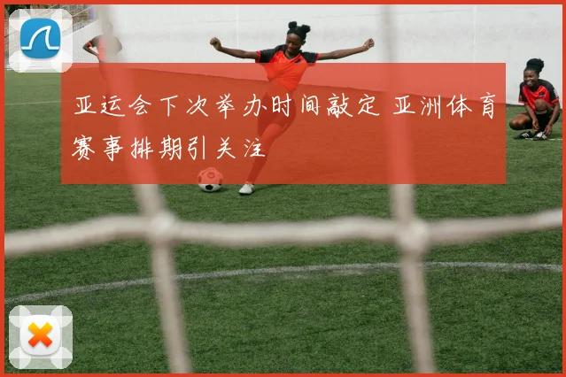 亚运会下次举办时间敲定 亚洲体育赛事排期引关注