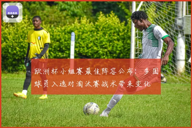 欧洲杯小组赛最佳阵容公布：多国球员入选对淘汰赛战术带来变化