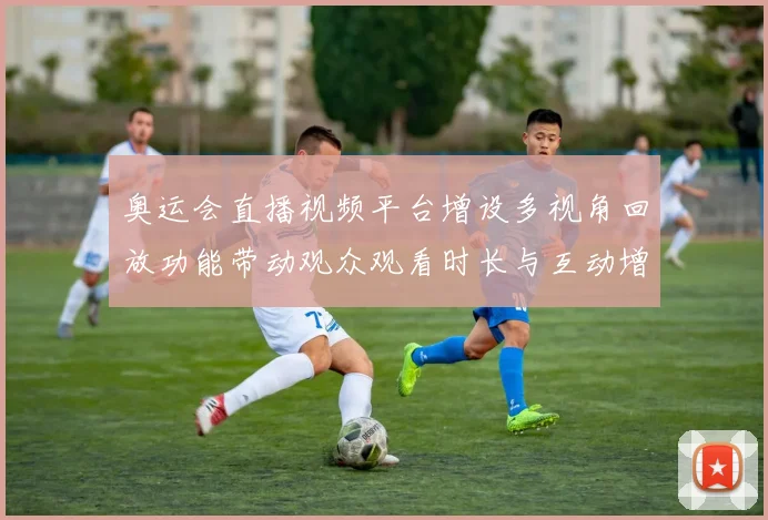 奥运会直播视频平台增设多视角回放功能带动观众观看时长与互动增长