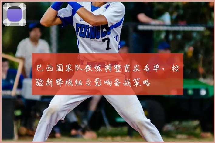 巴西国家队教练调整首发名单，检验新锋线组合影响备战策略